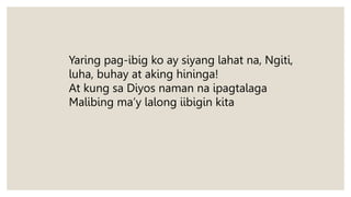 Yaring pag-ibig ko ay siyang lahat na, Ngiti,
luha, buhay at aking hininga!
At kung sa Diyos naman na ipagtalaga
Malibing ma’y lalong iibigin kita
 