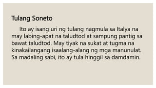 Tulang Soneto
Ito ay isang uri ng tulang nagmula sa Italya na
may labing-apat na taludtod at sampung pantig sa
bawat taludtod. May tiyak na sukat at tugma na
kinakailangang isaalang-alang ng mga manunulat.
Sa madaling sabi, ito ay tula hinggil sa damdamin.
 