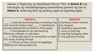 Gawain 2: Paglinang ng Talasalitaan Panuto: Piliin sa Kolum B ang
kahulugan ng matatalinghagang pananalitang ginamit ng tula sa
Kolum A. Isulat ang letra ng tamang sagot sa sagutang papel.
KOLUM A
_____ 1. Lipad ng kaluluwang ibig na marating Ang
dulo ng hindi maubos-isipin _____ 2. Kasinlaya ito
ng mga lalaking Dahil sa katwira’y hindi paaapi
_____ 3. Kasingwagas ito ng mga bayaning
Marunong umingos sa mga papuri
_____ 4. Yaring pag-ibig ko ay siyang lahat na Ngiti,
luha buhay at aking hininga!
_____ 5. At kung sa Diyos naman na ipagtalaga
Malibing ma’y lalong iibigin kita
KOLUM B
A.handang mahalin anuman
ang mangyari
B. masidhing pagmamahal
C. tunay na pag-ibig
D. pag-ibig hanggang wakas
E. ang pag-ibig ay buhay
 