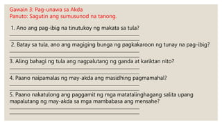 Gawain 3: Pag-unawa sa Akda
Panuto: Sagutin ang sumusunod na tanong.
1. Ano ang pag-ibig na tinutukoy ng makata sa tula?
___________________________________________________________________________
___________________________________________________________________________
2. Batay sa tula, ano ang magiging bunga ng pagkakaroon ng tunay na pag-ibig?
___________________________________________________________________________
___________________________________________________________________________
3. Aling bahagi ng tula ang nagpalutang ng ganda at kariktan nito?
___________________________________________________________________________
___________________________________________________________________________
4. Paano naipamalas ng may-akda ang masidhing pagmamahal?
___________________________________________________________________________
___________________________________________________________________________
5. Paano nakatulong ang paggamit ng mga matatalinghagang salita upang
mapalutang ng may-akda sa mga mambabasa ang mensahe?
___________________________________________________________________________
___________________________________________________________________________
 