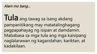 Alam mo bang…
Tulaang tawag sa isang akdang
pampanitikang may matatalinghagang
pagpapahayag ng isipan at damdamin.
Mababasa sa mga tula ang mga kaisipang
naglalarawan ng kagandahan, kariktan, at
kadakilaan.
 
