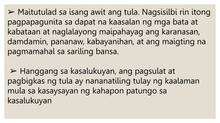 ➢ Maitutulad sa isang awit ang tula. Nagsisilbi rin itong
pagpapagunita sa dapat na kaasalan ng mga bata at
kabataan at naglalayong maipahayag ang karanasan,
damdamin, pananaw, kabayanihan, at ang maigting na
pagmamahal sa sariling bansa.
➢ Hanggang sa kasalukuyan, ang pagsulat at
pagbigkas ng tula ay nananatiling tulay ng kaalaman
mula sa kasaysayan ng kahapon patungo sa
kasalukuyan
 