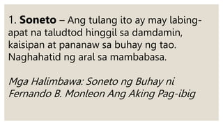 1. Soneto – Ang tulang ito ay may labing-
apat na taludtod hinggil sa damdamin,
kaisipan at pananaw sa buhay ng tao.
Naghahatid ng aral sa mambabasa.
Mga Halimbawa: Soneto ng Buhay ni
Fernando B. Monleon Ang Aking Pag-ibig
 