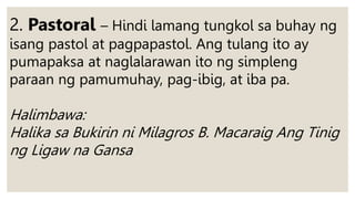 2. Pastoral – Hindi lamang tungkol sa buhay ng
isang pastol at pagpapastol. Ang tulang ito ay
pumapaksa at naglalarawan ito ng simpleng
paraan ng pamumuhay, pag-ibig, at iba pa.
Halimbawa:
Halika sa Bukirin ni Milagros B. Macaraig Ang Tinig
ng Ligaw na Gansa
 
