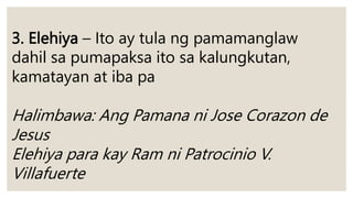 3. Elehiya – Ito ay tula ng pamamanglaw
dahil sa pumapaksa ito sa kalungkutan,
kamatayan at iba pa
Halimbawa: Ang Pamana ni Jose Corazon de
Jesus
Elehiya para kay Ram ni Patrocinio V.
Villafuerte
 