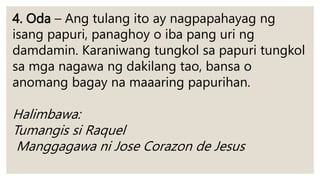 4. Oda – Ang tulang ito ay nagpapahayag ng
isang papuri, panaghoy o iba pang uri ng
damdamin. Karaniwang tungkol sa papuri tungkol
sa mga nagawa ng dakilang tao, bansa o
anomang bagay na maaaring papurihan.
Halimbawa:
Tumangis si Raquel
Manggagawa ni Jose Corazon de Jesus
 