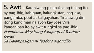 5. Awit – Karaniwang pinapaksa ng tulang ito
ay pag-ibig, kabiguan, kalungkutan, pag-asa,
pangamba, poot at kaligayahan. Tinatawag din
itong kundiman na ayon kay Jose Villa
Panganiban ito ay awit tungkol sa pag-ibig.
Halimbawa: May Isang Pangarap ni Teodoro
Gener
Sa Dalampasigan ni Teodoro Agoncillo
 