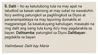 6. Dalit – Ito ay katutubong tula na may apat na
taludtod sa bawat saknong at may sukat na wawaluhin.
Ito’y awiting patungkol sa paglilingkod sa Diyos at
pananampalataya na may layuning dumakila at
magparangal. Sa kasalukuyang kahulugan, masasabi na
ring dalit ang isang tula kung ito’y may pagdarakila sa
bayan. Dalitsamba: patungkol sa Diyos Dalitbayan:
pagdakila sa bayan
Halimbawa: Dalit kay Maria
 
