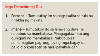 Mga Elemento ng Tula
1. Persona – Tumutukoy ito sa nagsasalita sa tula na
nililikha ng makata.
2. Imahe – Tumutukoy ito sa larawang diwa na
nabubuo sa mambabasa. Pinagagalaw nito ang
guniguni ng mambabasa. Nabubuo sa
pamamagitan pag-uugnay ng mga bagay sa
paligid o konsepto sa nais ipakahulugan.
 
