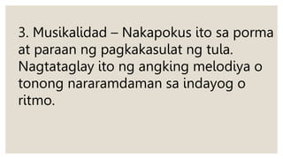 3. Musikalidad – Nakapokus ito sa porma
at paraan ng pagkakasulat ng tula.
Nagtataglay ito ng angking melodiya o
tonong nararamdaman sa indayog o
ritmo.
 