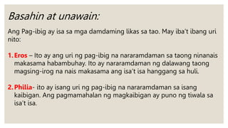 Basahin at unawain:
Ang Pag-ibig ay isa sa mga damdaming likas sa tao. May iba’t ibang uri
nito:
1.Eros – Ito ay ang uri ng pag-ibig na nararamdaman sa taong ninanais
makasama habambuhay. Ito ay nararamdaman ng dalawang taong
magsing-irog na nais makasama ang isa’t isa hanggang sa huli.
2.Philia- ito ay isang uri ng pag-ibig na nararamdaman sa isang
kaibigan. Ang pagmamahalan ng magkaibigan ay puno ng tiwala sa
isa’t isa.
 