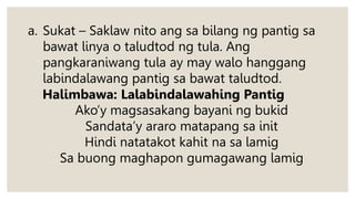 a. Sukat – Saklaw nito ang sa bilang ng pantig sa
bawat linya o taludtod ng tula. Ang
pangkaraniwang tula ay may walo hanggang
labindalawang pantig sa bawat taludtod.
Halimbawa: Lalabindalawahing Pantig
Ako’y magsasakang bayani ng bukid
Sandata’y araro matapang sa init
Hindi natatakot kahit na sa lamig
Sa buong maghapon gumagawang lamig
 