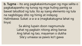 b. Tugma – Ito ang pagkakasintunugan ng mga salita o
pagkakapareho ng tunog ng mga huling pantig sa
bawat taludtod ng tula. Ito ay isang elemento ng tula
na nagbibigay dito ng himig at indayog
Halimbawa: Sukat: a-a-a-a (magkakatugma lahat ng
linya)
Sa aking lupain doon nagmumula
Lahat ng pagkain nitong ating bansa
Ang lahat ng tao, mayaman o dukha
Sila’y umaasa sa pawis ko’t gawa
 