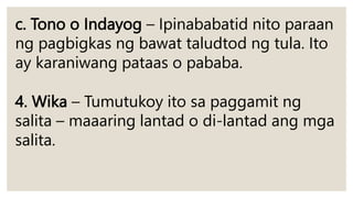 c. Tono o Indayog – Ipinababatid nito paraan
ng pagbigkas ng bawat taludtod ng tula. Ito
ay karaniwang pataas o pababa.
4. Wika – Tumutukoy ito sa paggamit ng
salita – maaaring lantad o di-lantad ang mga
salita.
 