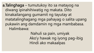 a.Talinghaga – tumutukoy ito sa matayog na
diwang ipinahihiwatig ng makata. Dito
kinakailangang gumamit ng tayutay at
matatalinghagang mga pahayag o salita upang
pukawin ang damdamin ng mga mambabasa.
Halimbawa:
Nahuli sa pain, umiyak
Ako’y hawak ng iyong pag-ibig
Hindi ako makaalpas
 