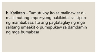 b. Kariktan – Tumutukoy ito sa malinaw at di-
malilimutang impresyong nakikintal sa isipan
ng mambabasa. Ito ang pagtataglay ng mga
salitang umaakit o pumupukaw sa damdamin
ng mga bumabasa
 