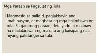 Mga Paraan sa Pagsulat ng Tula
1.Magmasid sa paligid, paglakbayin ang
imahinasyon, at magbasa ng mga halimbawa ng
tula. Sa ganitong paraan, detalyado at malinaw
na mailalarawan ng makata ang kaisipang nais
niyang palutangin sa tula.
 