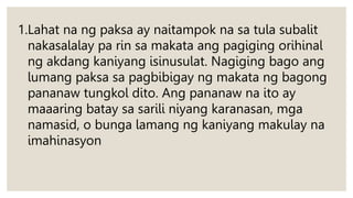 1.Lahat na ng paksa ay naitampok na sa tula subalit
nakasalalay pa rin sa makata ang pagiging orihinal
ng akdang kaniyang isinusulat. Nagiging bago ang
lumang paksa sa pagbibigay ng makata ng bagong
pananaw tungkol dito. Ang pananaw na ito ay
maaaring batay sa sarili niyang karanasan, mga
namasid, o bunga lamang ng kaniyang makulay na
imahinasyon
 