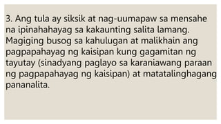 3. Ang tula ay siksik at nag-uumapaw sa mensahe
na ipinahahayag sa kakaunting salita lamang.
Magiging busog sa kahulugan at malikhain ang
pagpapahayag ng kaisipan kung gagamitan ng
tayutay (sinadyang paglayo sa karaniawang paraan
ng pagpapahayag ng kaisipan) at matatalinghagang
pananalita.
 