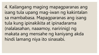 4. Kailangang maging mapagparanas ang
isang tula upang mag-iwan ng kakintalan
sa mambabasa. Mapagparanas ang isang
tula kung ipinakikita at ipinadarama
(nalalasahan, naaamoy, naririnig) ng
makata ang mensahe ng kaniyang akda
hindi lamang niya ito sinasabi.
 