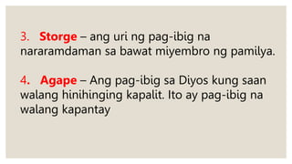 3. Storge – ang uri ng pag-ibig na
nararamdaman sa bawat miyembro ng pamilya.
4. Agape – Ang pag-ibig sa Diyos kung saan
walang hinihinging kapalit. Ito ay pag-ibig na
walang kapantay
 