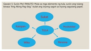 Musikalidad
Kaisipan
TULA
Persona
Sukat
Wika
Gawain 5: Suriin Mo! PANUTO: Mula sa mga elemento ng tula, suriin ang tulang
binasa “Ang Aking Pag-ibig.” Isulat ang inyong sagot sa inyong sagutang papel.
 