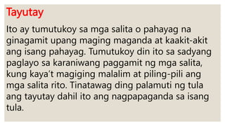 Tayutay
Ito ay tumutukoy sa mga salita o pahayag na
ginagamit upang maging maganda at kaakit-akit
ang isang pahayag. Tumutukoy din ito sa sadyang
paglayo sa karaniwang paggamit ng mga salita,
kung kaya’t magiging malalim at piling-pili ang
mga salita rito. Tinatawag ding palamuti ng tula
ang tayutay dahil ito ang nagpapaganda sa isang
tula.
 