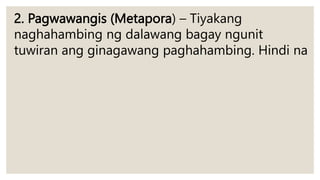 2. Pagwawangis (Metapora) – Tiyakang
naghahambing ng dalawang bagay ngunit
tuwiran ang ginagawang paghahambing. Hindi na
 