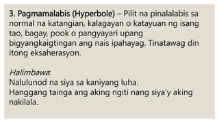 3. Pagmamalabis (Hyperbole) – Pilit na pinalalabis sa
normal na katangian, kalagayan o katayuan ng isang
tao, bagay, pook o pangyayari upang
bigyangkaigtingan ang nais ipahayag. Tinatawag din
itong eksaherasyon.
Halimbawa:
Nalulunod na siya sa kaniyang luha.
Hanggang tainga ang aking ngiti nang siya’y aking
nakilala.
 