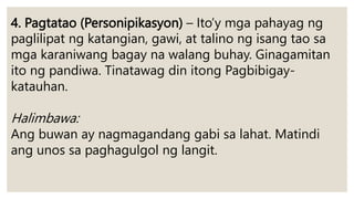 4. Pagtatao (Personipikasyon) – Ito’y mga pahayag ng
paglilipat ng katangian, gawi, at talino ng isang tao sa
mga karaniwang bagay na walang buhay. Ginagamitan
ito ng pandiwa. Tinatawag din itong Pagbibigay-
katauhan.
Halimbawa:
Ang buwan ay nagmagandang gabi sa lahat. Matindi
ang unos sa paghagulgol ng langit.
 