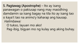 5. Pagtawag (Apostrophe) – Ito ay isang
panawagan o pakiusap nang may masidhing
damdamin sa isang bagay na tila ito ay isang tao
o kaya’t tao na animo’y kaharap ang kausap.
Halimbawa:
O tukso, layuan mo ako!
Pag-ibig, bigyan mo ng kulay ang aking buhay.
 