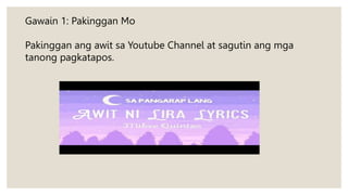 Gawain 1: Pakinggan Mo
Pakinggan ang awit sa Youtube Channel at sagutin ang mga
tanong pagkatapos.
 