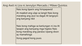 Ang Awit ni Lira ni Jennylyn Mercado / Mikee Quintos
Nais kong liparin ang himpapawid
At maabot ang ulap sa langit Nais kong
marating ang asul na dagat At langoyin
ang kanyang rikit
Nais kong mahiga sa kanlungan ni ina At
lasapin ang kaniyang mga haplos Nais
kong marating ang paraiso Upang doon
ay mamahinga
Itong pagod kong puso.
 