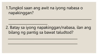 1.Tungkol saan ang awit na iyong nabasa o
napakinggan?
_________________________________________________
_______________________
2. Batay sa iyong napakinggan/nabasa, ilan ang
bilang ng pantig sa bawat taludtod?
_________________________________________
_________________________________________
 