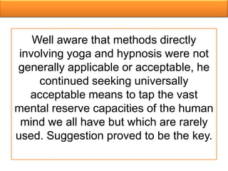Well aware that methods directly
 involving yoga and hypnosis were not
generally applicable or acceptable, he
     continued seeking universally
   acceptable means to tap the vast
mental reserve capacities of the human
 mind we all have but which are rarely
used. Suggestion proved to be the key.
 