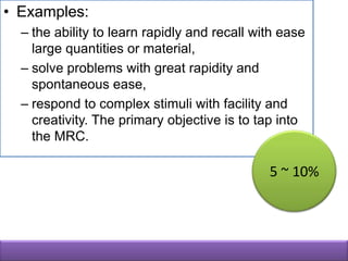 • Examples:
  – the ability to learn rapidly and recall with ease
    large quantities or material,
  – solve problems with great rapidity and
    spontaneous ease,
  – respond to complex stimuli with facility and
    creativity. The primary objective is to tap into
    the MRC.

                                              5 ~ 10%
 