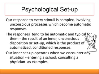 Psychological Set-up
Our response to every stimuli is complex, involving
  unconscious processes which become automatic
  responses.
The responses tend to be automatic and typical for
  them - the result of an inner, unconscious
  disposition or set-up, which is the product of
  automatized, conditioned responses.
Our inner set-up operates when we encounter any
  situation - entering a school, consulting a
  physician- as examples.
 