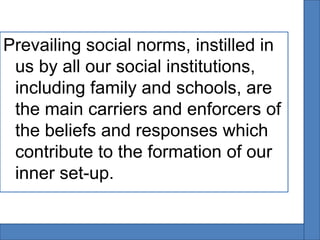 Prevailing social norms, instilled in
 us by all our social institutions,
 including family and schools, are
 the main carriers and enforcers of
 the beliefs and responses which
 contribute to the formation of our
 inner set-up.
 