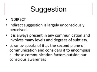 Suggestion
• INDIRECT
• Indirect suggestion is largely unconsciously
  perceived.
• It is always present in any communication and
  involves many levels and degrees of subtlety.
• Lozanov speaks of it as the second plane of
  communication and considers it to encompass
  all those communication factors outside our
  conscious awareness
 