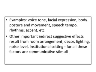 • Examples: voice tone, facial expression, body
  posture and movement, speech tempo,
  rhythms, accent, etc.
• Other important indirect suggestive effects
  result from room arrangement, decor, lighting,
  noise level, institutional setting - for all these
  factors are communicative stimuli
 