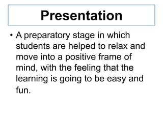 Presentation
• A preparatory stage in which
  students are helped to relax and
  move into a positive frame of
  mind, with the feeling that the
  learning is going to be easy and
  fun.
 
