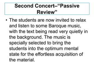 Second Concert–“Passive
           Review”
• The students are now invited to relax
  and listen to some Baroque music,
  with the text being read very quietly in
  the background. The music is
  specially selected to bring the
  students into the optimum mental
  state for the effortless acquisition of
  the material.
 