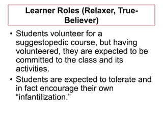 Learner Roles (Relaxer, True-
             Believer)
• Students volunteer for a
  suggestopedic course, but having
  volunteered, they are expected to be
  committed to the class and its
  activities.
• Students are expected to tolerate and
  in fact encourage their own
  ―infantilization.‖
 