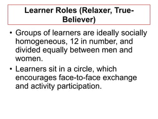 Learner Roles (Relaxer, True-
             Believer)
• Groups of learners are ideally socially
  homogeneous, 12 in number, and
  divided equally between men and
  women.
• Learners sit in a circle, which
  encourages face-to-face exchange
  and activity participation.
 