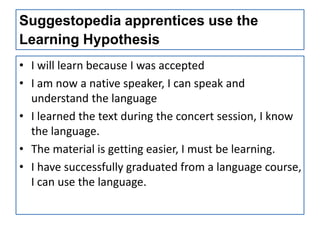 Suggestopedia apprentices use the
Learning Hypothesis
• I will learn because I was accepted
• I am now a native speaker, I can speak and
  understand the language
• I learned the text during the concert session, I know
  the language.
• The material is getting easier, I must be learning.
• I have successfully graduated from a language course,
  I can use the language.
 