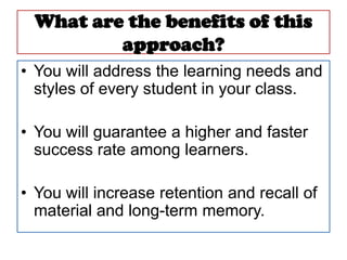 What are the benefits of this
          approach?
• You will address the learning needs and
  styles of every student in your class.

• You will guarantee a higher and faster
  success rate among learners.

• You will increase retention and recall of
  material and long-term memory.
 