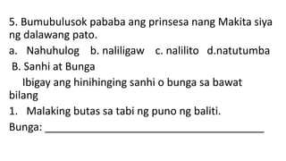 5. Bumubulusok pababa ang prinsesa nang Makita siya
ng dalawang pato.
a. Nahuhulog b. naliligaw c. nalilito d.natutumba
B. Sanhi at Bunga
Ibigay ang hinihinging sanhi o bunga sa bawat
bilang
1. Malaking butas sa tabi ng puno ng baliti.
Bunga: _____________________________________
 