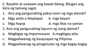C. Basahin at unawain ang bawat bilang. Bilugan ang
letra ng tamang sagot.
1. Ano ang pangunahing paksa noon ng mga alamat?
a. Mga anito o Maykapal b. mga bayani
c. Mga hayop d. mga likas na yaman
2. Ano ang pangunahing layunin ng isang alamat?
a. Magbigay ng impormasyon b.magbigay-aliw
c. Magpaliwanag ng kasaysayan ng Pilipinas
d. Magpaliwanag ng pinagmulan ng mga bagay-bagay
 