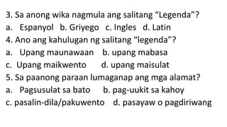 3. Sa anong wika nagmula ang salitang “Legenda”?
a. Espanyol b. Griyego c. Ingles d. Latin
4. Ano ang kahulugan ng salitang “legenda”?
a. Upang maunawaan b. upang mabasa
c. Upang maikwento d. upang maisulat
5. Sa paanong paraan lumaganap ang mga alamat?
a. Pagsusulat sa bato b. pag-uukit sa kahoy
c. pasalin-dila/pakuwento d. pasayaw o pagdiriwang
 