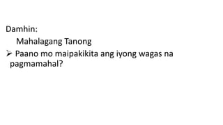Damhin:
Mahalagang Tanong
 Paano mo maipakikita ang iyong wagas na
pagmamahal?
 